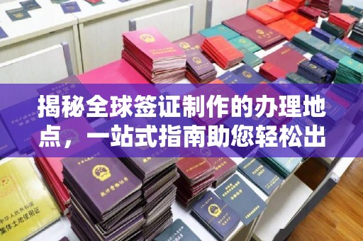 句容揭秘全球签证制作的办理地点，一站式指南助您轻松出行